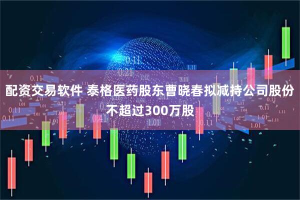 配资交易软件 泰格医药股东曹晓春拟减持公司股份不超过300万股