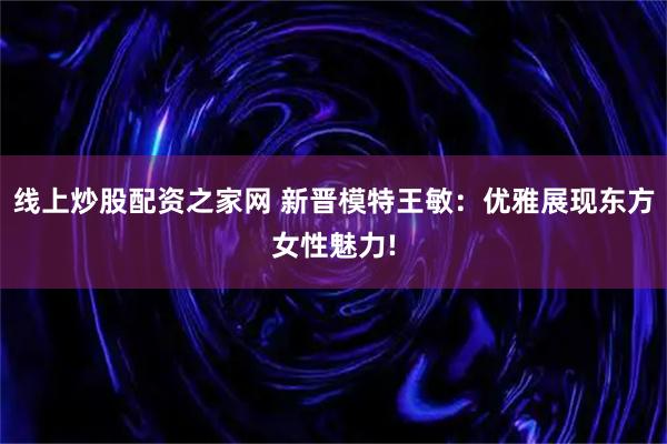 线上炒股配资之家网 新晋模特王敏：优雅展现东方女性魅力!