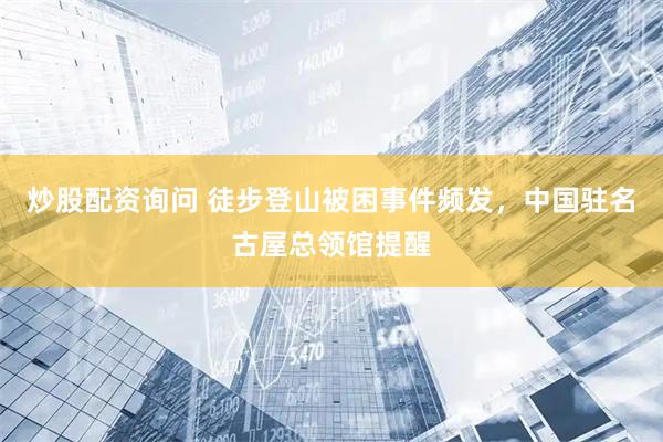 炒股配资询问 徒步登山被困事件频发，中国驻名古屋总领馆提醒