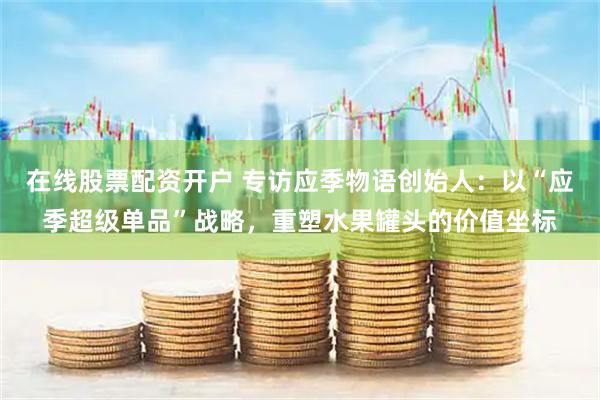 在线股票配资开户 专访应季物语创始人：以“应季超级单品”战略，重塑水果罐头的价值坐标