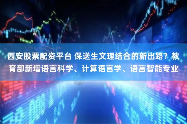 西安股票配资平台 保送生文理结合的新出路？教育部新增语言科学、计算语言学、语言智能专业